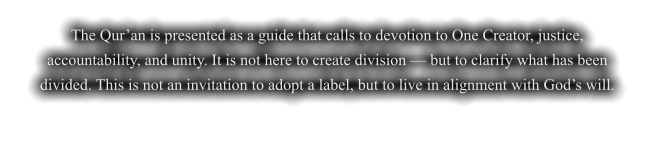 The Qur’an is presented as a guide that calls to devotion to One Creator, justice, accountability, and unity. It is not here to create division — but to clarify what has been divided. This is not an invitation to adopt a label, but to live in alignment with God’s will.