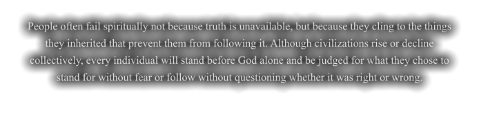 People often fail spiritually not because truth is unavailable, but because they cling to the things they inherited that prevent them from following it. Although civilizations rise or decline collectively, every individual will stand before God alone and be judged for what they chose to stand for without fear or follow without questioning whether it was right or wrong.