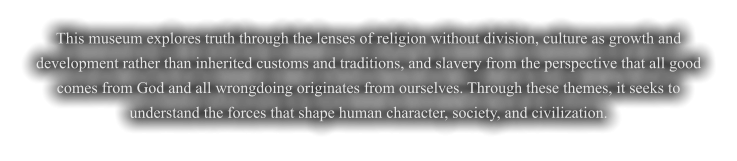 This museum explores truth through the lenses of religion without division, culture as growth and development rather than inherited customs and traditions, and slavery from the perspective that all good comes from God and all wrongdoing originates from ourselves. Through these themes, it seeks to understand the forces that shape human character, society, and civilization.